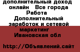 дополнительный доход  онлайн - Все города Работа » Дополнительный заработок и сетевой маркетинг   . Ивановская обл.